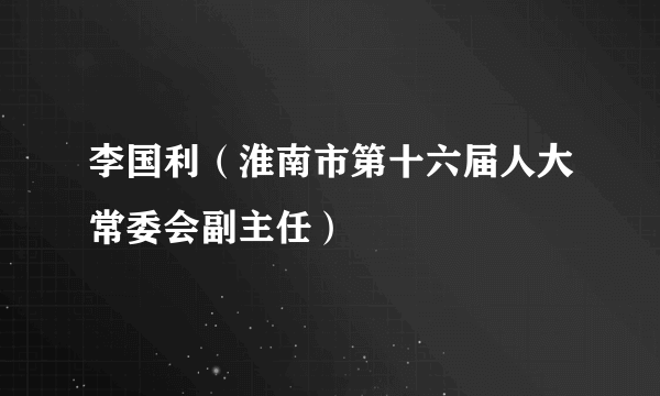 李国利（淮南市第十六届人大常委会副主任）