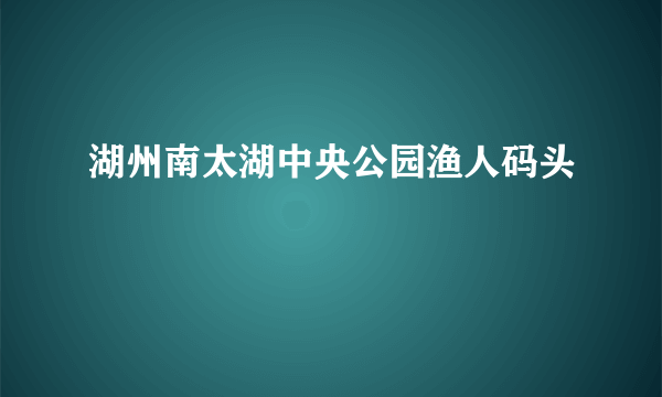 湖州南太湖中央公园渔人码头