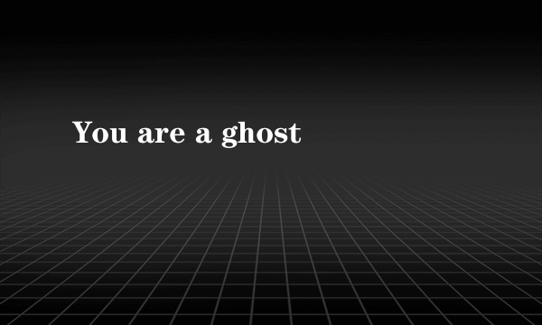 You are a ghost