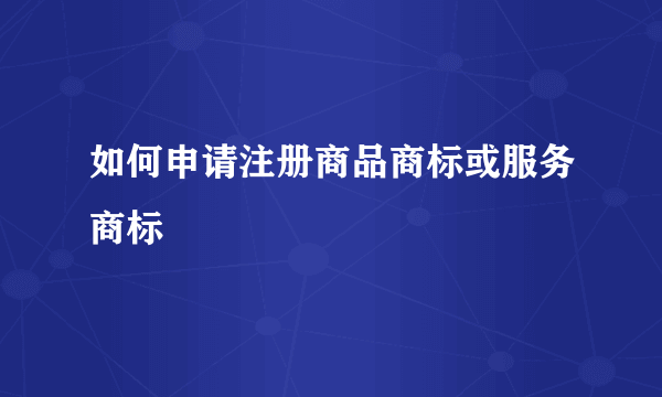 如何申请注册商品商标或服务商标