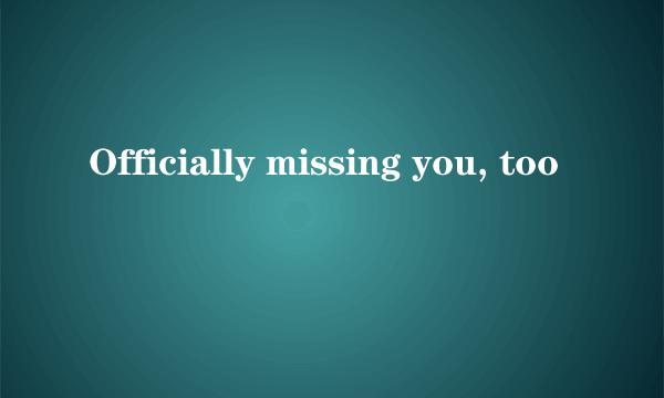 Officially missing you, too