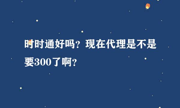 时时通好吗？现在代理是不是要300了啊？