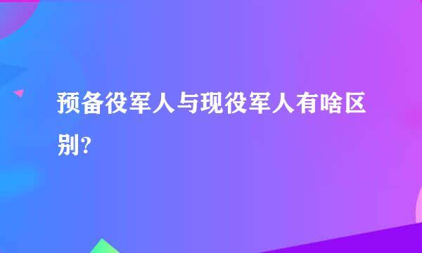 预备役军人与现役军人有啥区别?