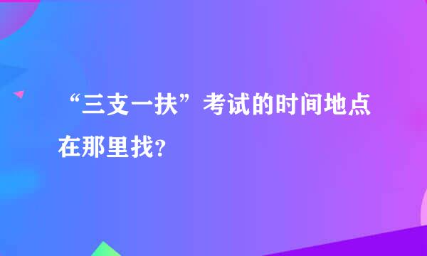 “三支一扶”考试的时间地点在那里找？