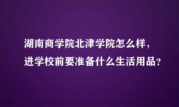 湖南商学院北津学院怎么样，进学校前要准备什么生活用品？