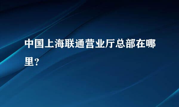 中国上海联通营业厅总部在哪里？