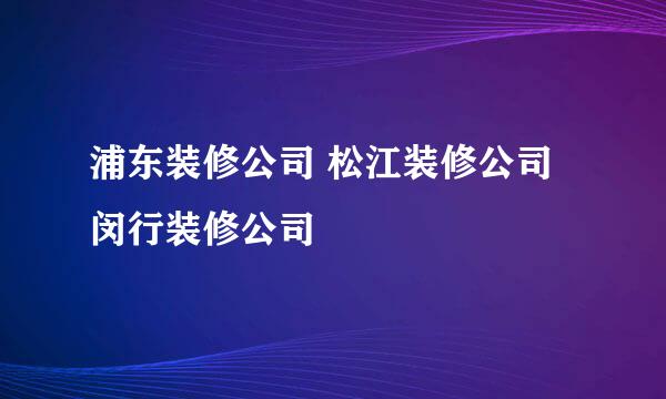 浦东装修公司 松江装修公司 闵行装修公司