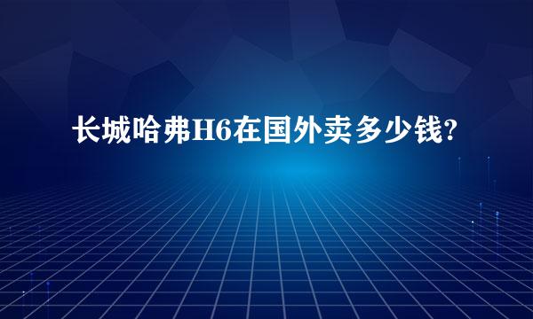 长城哈弗H6在国外卖多少钱?