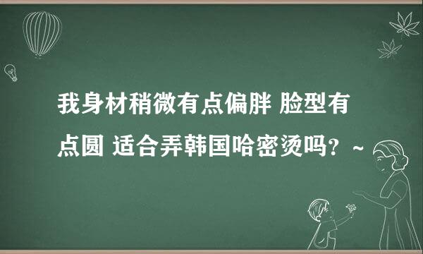 我身材稍微有点偏胖 脸型有点圆 适合弄韩国哈密烫吗？~