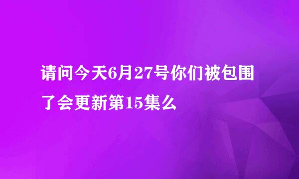 请问今天6月27号你们被包围了会更新第15集么