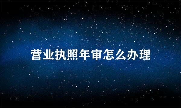 营业执照年审怎么办理