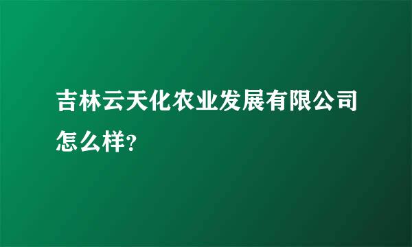 吉林云天化农业发展有限公司怎么样？