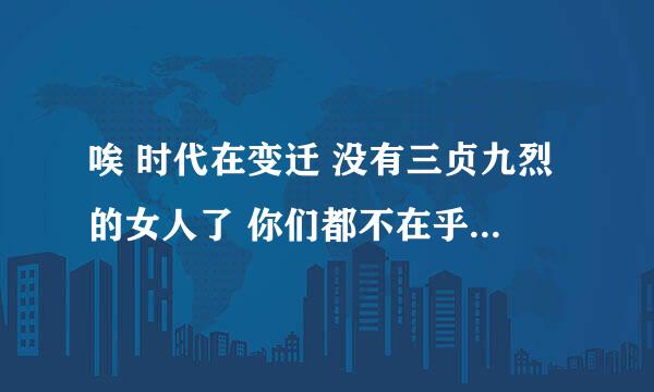 唉 时代在变迁 没有三贞九烈的女人了 你们都不在乎自己的女朋友不是处 好吧 你们不在乎 我在乎