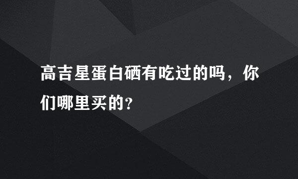 高吉星蛋白硒有吃过的吗，你们哪里买的？