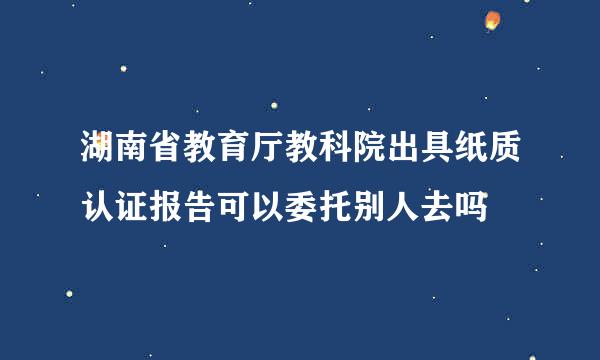 湖南省教育厅教科院出具纸质认证报告可以委托别人去吗