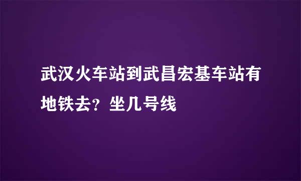 武汉火车站到武昌宏基车站有地铁去？坐几号线