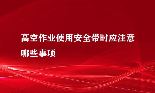 高空作业使用安全带时应注意哪些事项