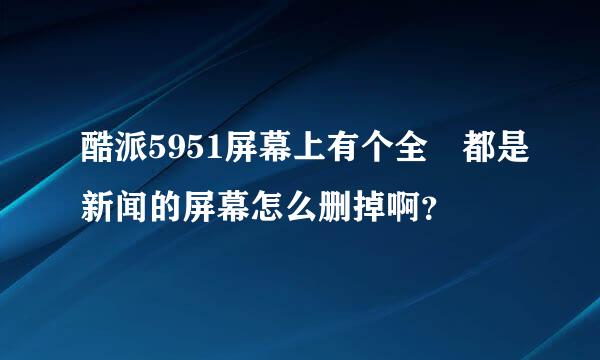 酷派5951屏幕上有个全屛都是新闻的屏幕怎么删掉啊？