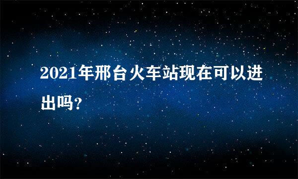 2021年邢台火车站现在可以进出吗？