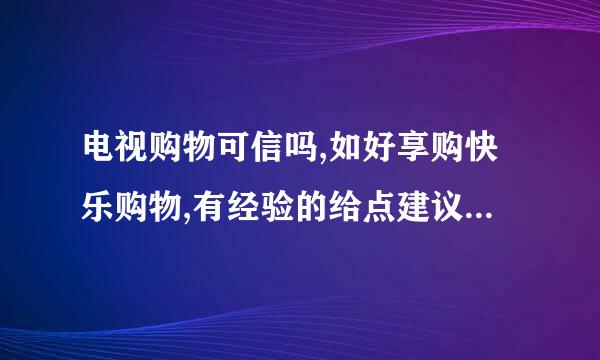 电视购物可信吗,如好享购快乐购物,有经验的给点建议吧,谢谢