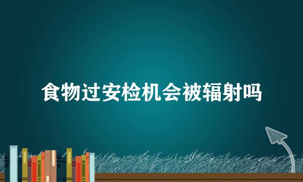 食物过安检机会被辐射吗