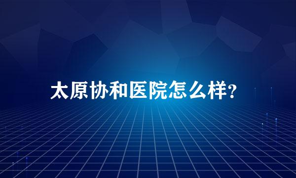 太原协和医院怎么样？