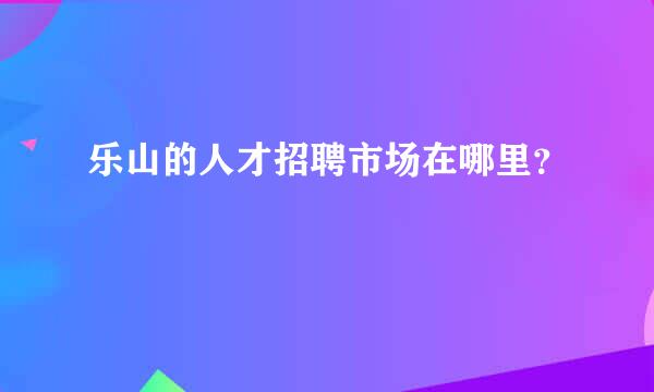 乐山的人才招聘市场在哪里？