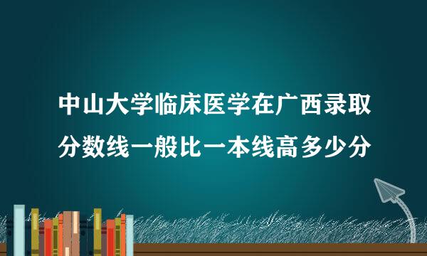 中山大学临床医学在广西录取分数线一般比一本线高多少分