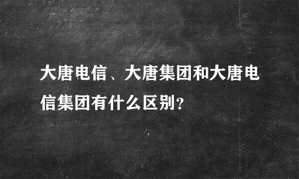 大唐电信、大唐集团和大唐电信集团有什么区别？