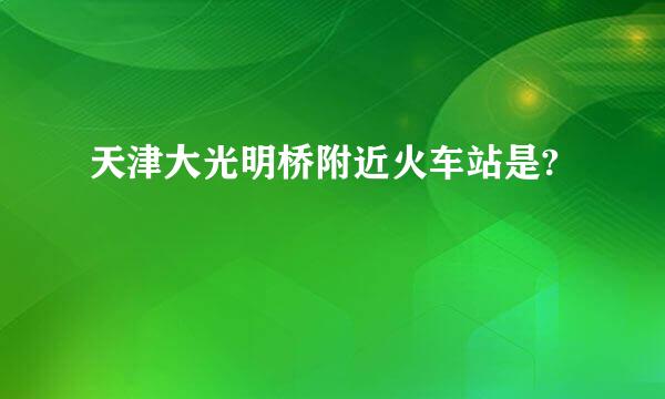 天津大光明桥附近火车站是?