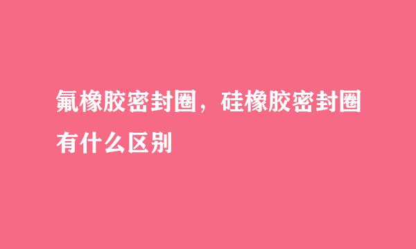 氟橡胶密封圈，硅橡胶密封圈有什么区别