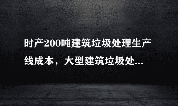 时产200吨建筑垃圾处理生产线成本，大型建筑垃圾处理生产线多少钱