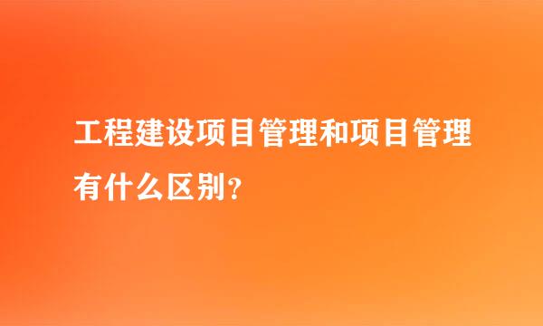 工程建设项目管理和项目管理有什么区别？