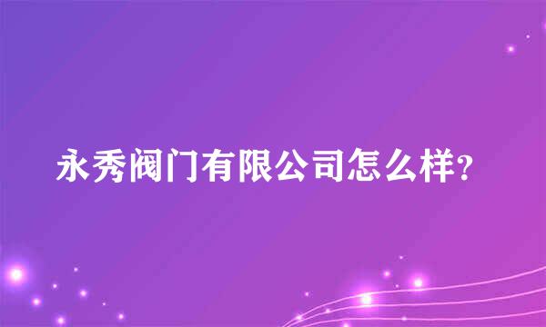 永秀阀门有限公司怎么样？