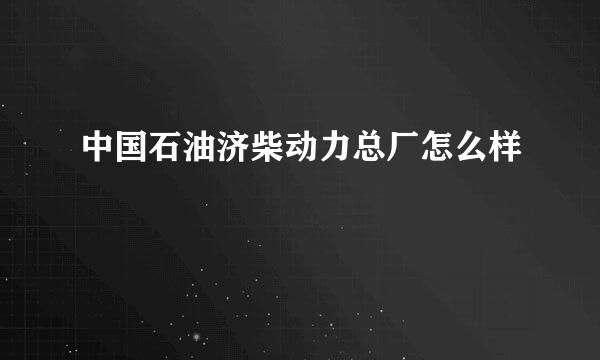 中国石油济柴动力总厂怎么样