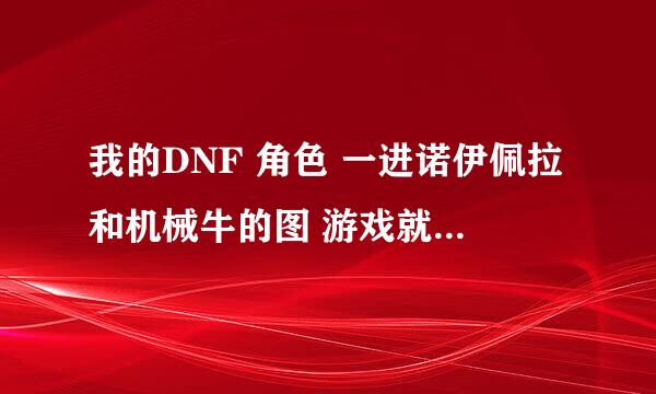 我的DNF 角色 一进诺伊佩拉和机械牛的图 游戏就崩溃了 （ 门票什么都有，换过各种电脑）