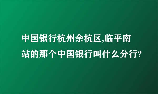 中国银行杭州余杭区,临平南站的那个中国银行叫什么分行?