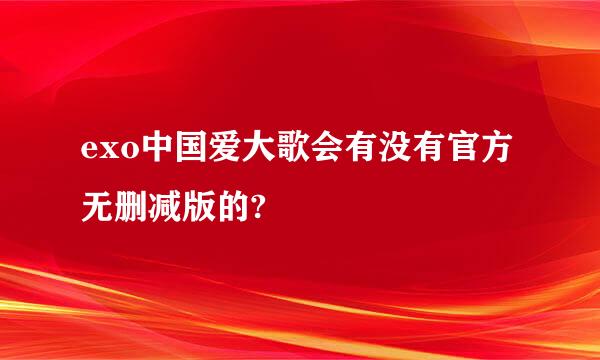 exo中国爱大歌会有没有官方无删减版的?