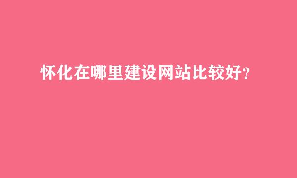 怀化在哪里建设网站比较好？