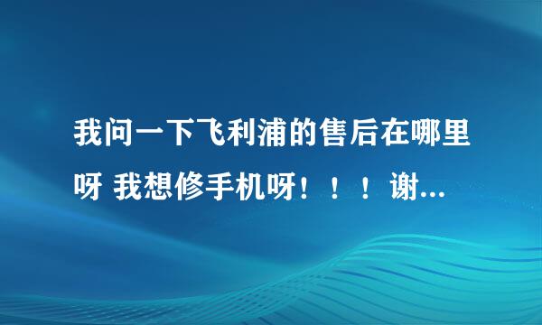 我问一下飞利浦的售后在哪里呀 我想修手机呀！！！谢谢！！！