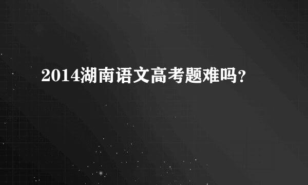 2014湖南语文高考题难吗？