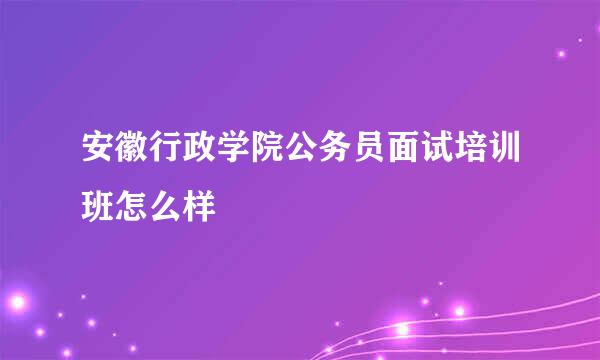 安徽行政学院公务员面试培训班怎么样