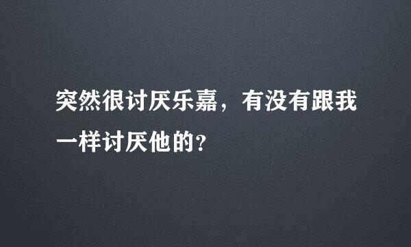 突然很讨厌乐嘉，有没有跟我一样讨厌他的？