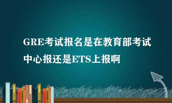 GRE考试报名是在教育部考试中心报还是ETS上报啊