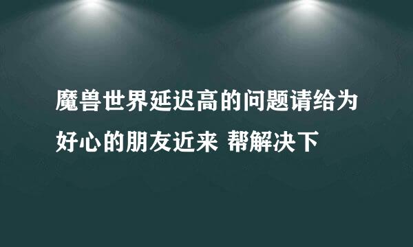 魔兽世界延迟高的问题请给为好心的朋友近来 帮解决下