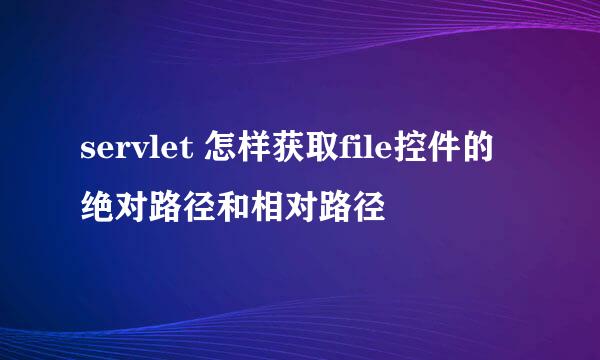 servlet 怎样获取file控件的绝对路径和相对路径