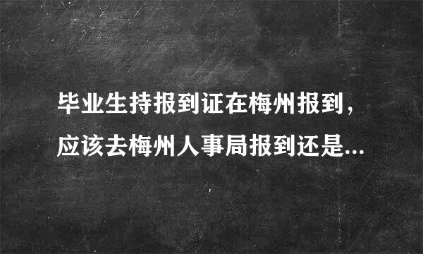 毕业生持报到证在梅州报到，应该去梅州人事局报到还是去梅州市人力资源和社会保障局报到？？