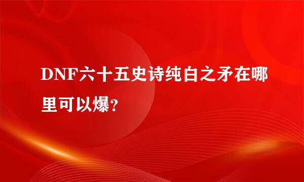 DNF六十五史诗纯白之矛在哪里可以爆？