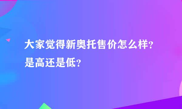 大家觉得新奥托售价怎么样？是高还是低？