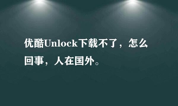 优酷Unlock下载不了，怎么回事，人在国外。